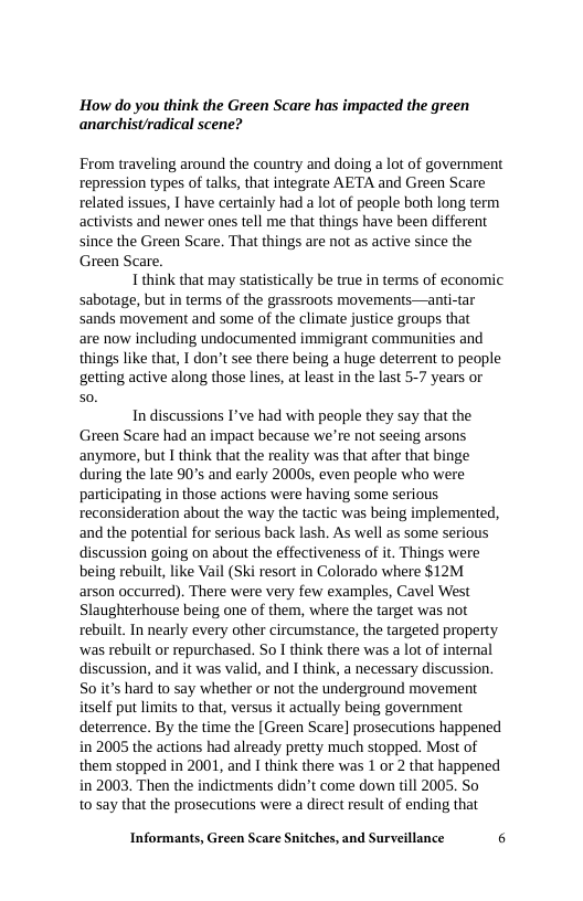How do you think the Green Scare has impacted the green anarchist/radical scene?  From traveling around the country and doing a lot of government repression types of talks, that integrate AETA and Green Scare related issues, I have certainly had a lot of people both long term activists and newer ones tell me that things have been different since the Green Scare. That things are not as active since the Green Scare.  Ithink that may statistically be true in terms of economic sabotage, but in terms of the grassroots movements—anti-tar sands movement and some of the climate justice groups that are now including undocumented immigrant communities and things like that, I don’t see there being a huge deterrent to people  getting active along those lines, at least in the last 5-7 years or 0.  In discussions I’ve had with people they say that the Green Scare had an impact because we’re not seeing arsons  anymore, but I think that the reality was that ater that binge during the late 90 and early 20005, even people who were participating in those actions were having some serious reconsideration about the way the tactic was being implemented, and the potential for serious back lash. As well as some serious discussion going on about the effectiveness of it. Things were being rebuilt, like Vail (Ski resort in Colorado where $12M arson occurred). There were very few examples, Cavel West Slaughterhouse being one of them, where the target was not rebuilt. In nearly every other circumstance, the targeted property ‘was rebuilt or repurchased. So I think there was a lot of internal discussion, and it was valid, and I think, a necessary discussion. S0 it’s hard to say whether or not the underground movement itself put limits to that, versus it actually being government deterrence. By the time the [ Green Scare] prosecutions happened in 2005 the actions had already pretty much stopped. Most of them stopped in 2001, and 1 think there was 1 or 2 that happened in 2003 Then the indictments didn’t come down till 2005. So  to say that the prosecutions were a direct result of ending that  Informants, Green Scare Snitches, and Surveillance 6 